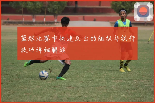 篮球比赛中快速反击的组织与执行技巧详细解读