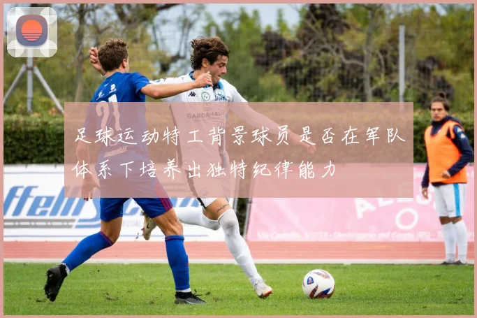 足球运动特工背景球员是否在军队体系下培养出独特纪律能力