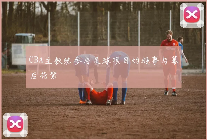 CBA主教练参与足球项目的趣事与幕后花絮