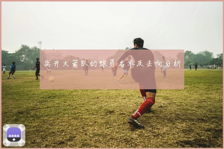 离开火箭队的球员名单及去向分析