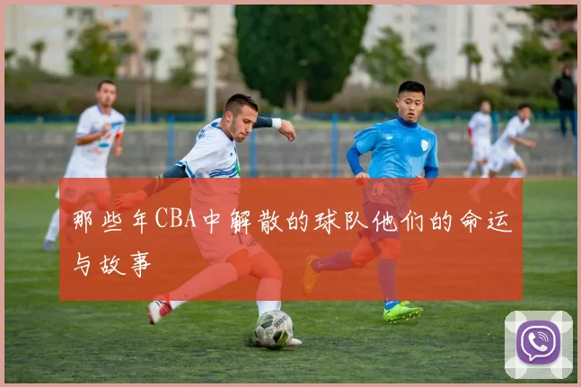 那些年CBA中解散的球队他们的命运与故事